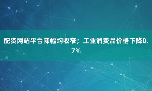配资网站平台降幅均收窄；工业消费品价格下降0.7%