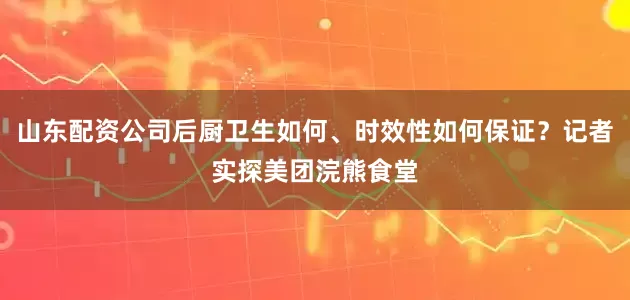 山东配资公司后厨卫生如何、时效性如何保证？记者实探美团浣熊食堂