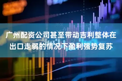 广州配资公司甚至带动吉利整体在出口走弱的情况下盈利强势复苏