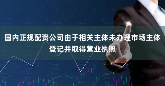 国内正规配资公司由于相关主体未办理市场主体登记并取得营业执照