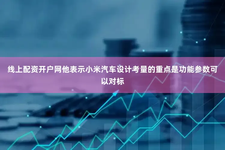 线上配资开户网他表示小米汽车设计考量的重点是功能参数可以对标