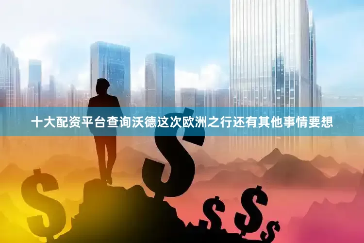 十大配资平台查询沃德这次欧洲之行还有其他事情要想