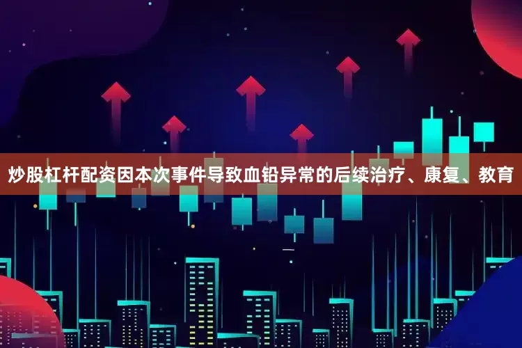 炒股杠杆配资因本次事件导致血铅异常的后续治疗、康复、教育