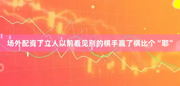 场外配资丁立人以前看见别的棋手赢了棋比个“耶”
