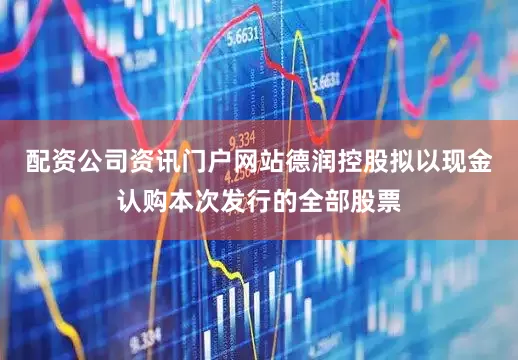 配资公司资讯门户网站德润控股拟以现金认购本次发行的全部股票