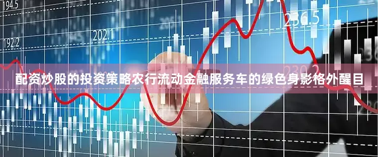 配资炒股的投资策略农行流动金融服务车的绿色身影格外醒目
